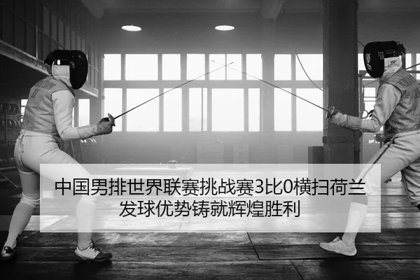 中国男排世界联赛挑战赛3比0横扫荷兰 发球优势铸就辉煌胜利