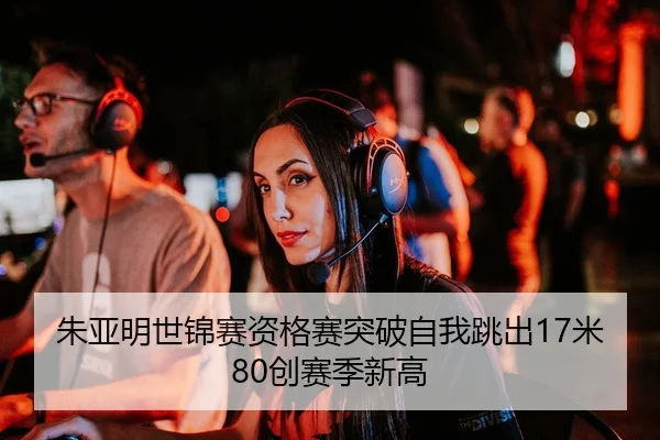 朱亚明世锦赛资格赛突破自我跳出17米80创赛季新高